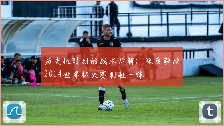 历史性时刻的战术拆解:深度解读2014世界杯决赛制胜一球