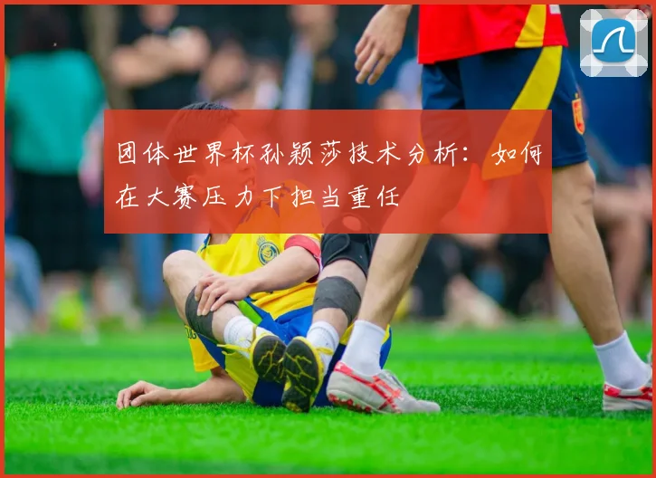 团体世界杯孙颖莎技术分析：如何在大赛压力下担当重任