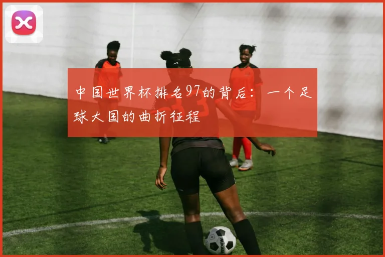 中国世界杯排名97的背后：一个足球大国的曲折征程