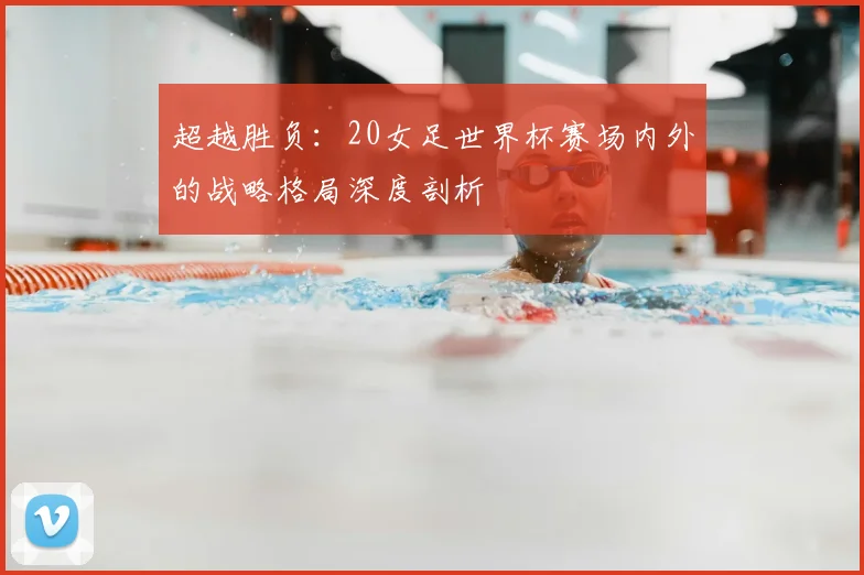 超越胜负：20女足世界杯赛场内外的战略格局深度剖析