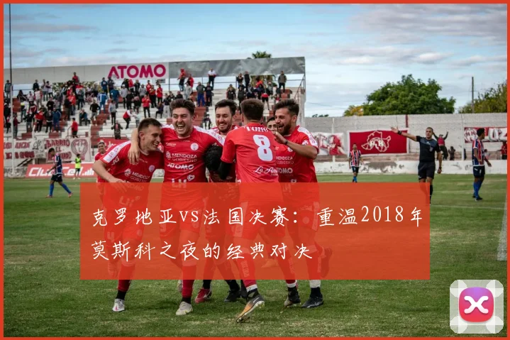 克罗地亚vs法国决赛：重温2018年莫斯科之夜的经典对决