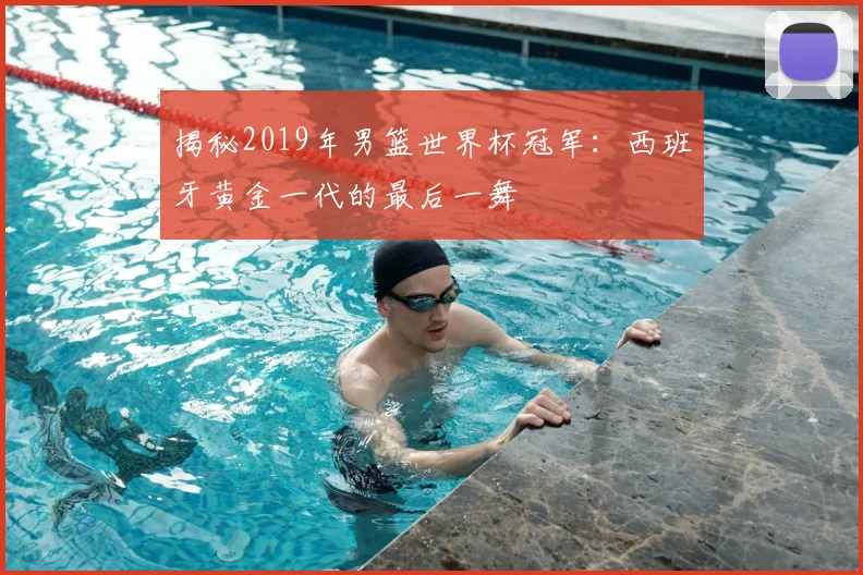 揭秘2019年男篮世界杯冠军：西班牙黄金一代的最后一舞