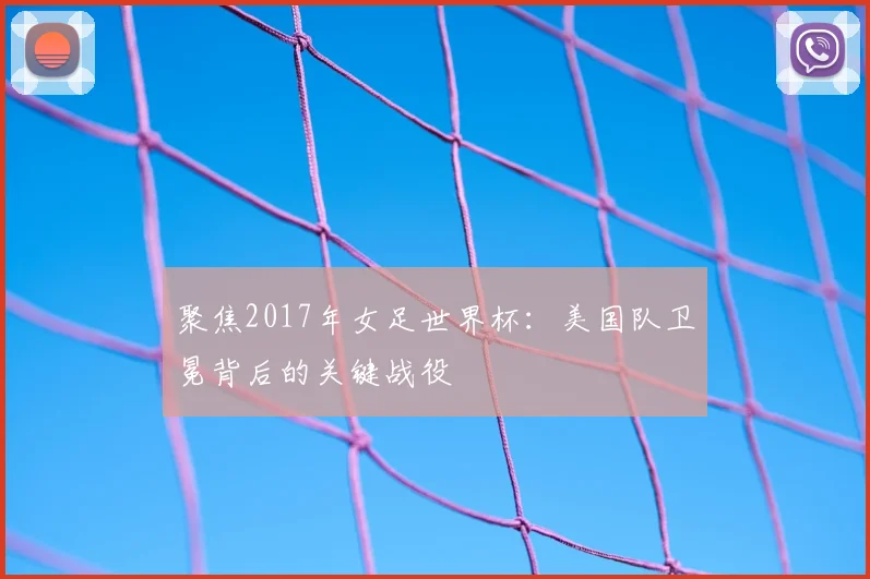 聚焦2017年女足世界杯：美国队卫冕背后的关键战役