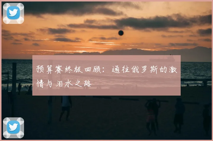 预算赛终极回顾：通往俄罗斯的激情与泪水之路