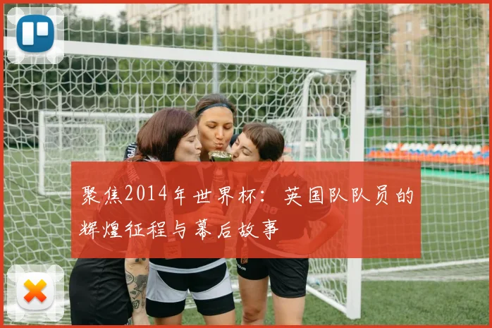 聚焦2014年世界杯：英国队队员的辉煌征程与幕后故事