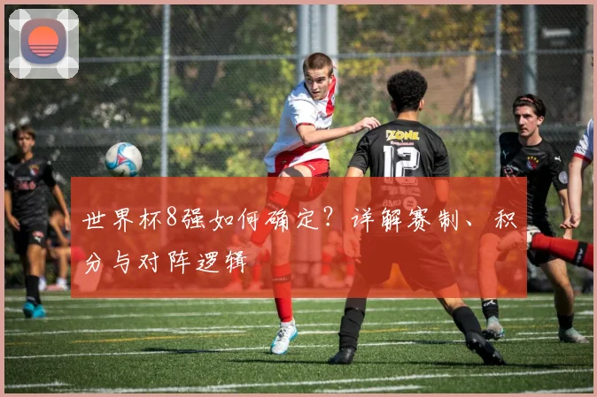 世界杯8强如何确定？详解赛制、积分与对阵逻辑