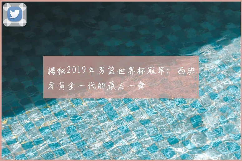 揭秘2019年男篮世界杯冠军：西班牙黄金一代的最后一舞