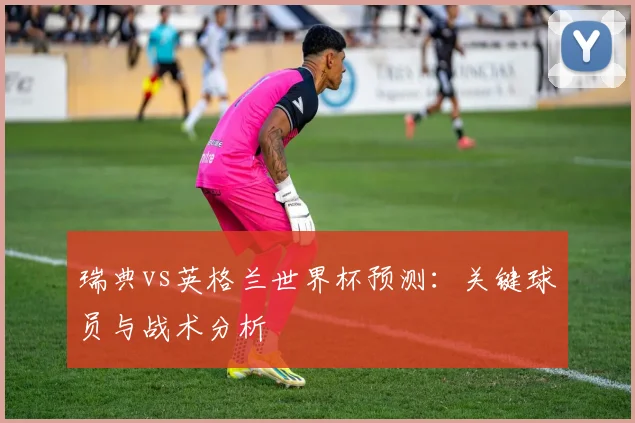 瑞典vs英格兰世界杯预测:关键球员与战术分析