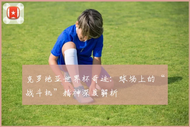 克罗地亚世界杯奇迹：球场上的“战斗机”精神深度解析