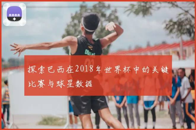 探索巴西在2018年世界杯中的关键比赛与球星数据