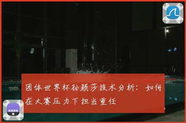 团体世界杯孙颖莎技术分析:如何在大赛压力下担当重任