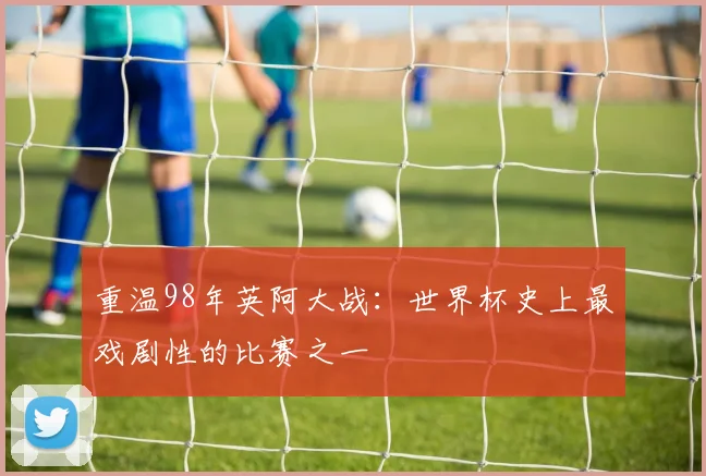 重温98年英阿大战:世界杯史上最戏剧性的比赛之一