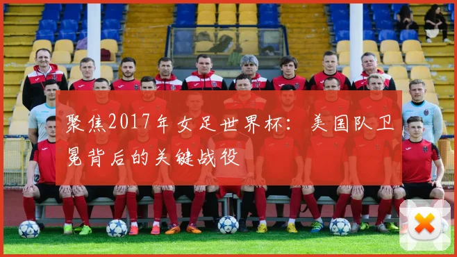聚焦2017年女足世界杯：美国队卫冕背后的关键战役
