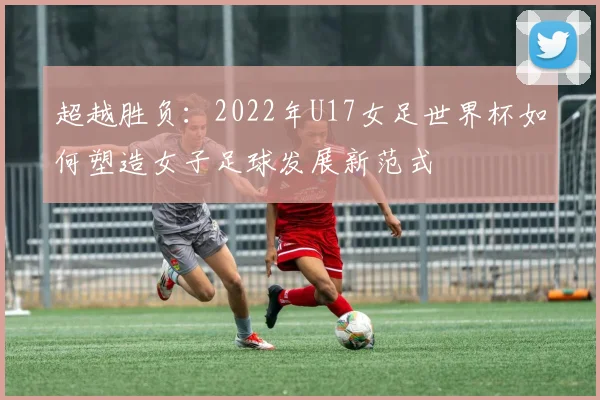 超越胜负：2022年U17女足世界杯如何塑造女子足球发展新范式