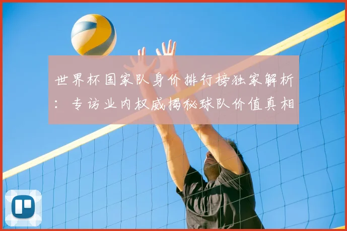世界杯国家队身价排行榜独家解析:专访业内权威揭秘球队价值真相