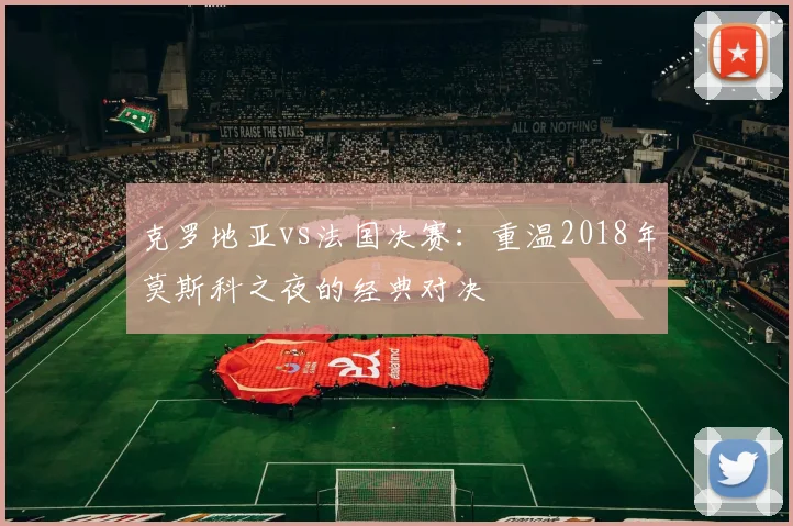克罗地亚vs法国决赛：重温2018年莫斯科之夜的经典对决
