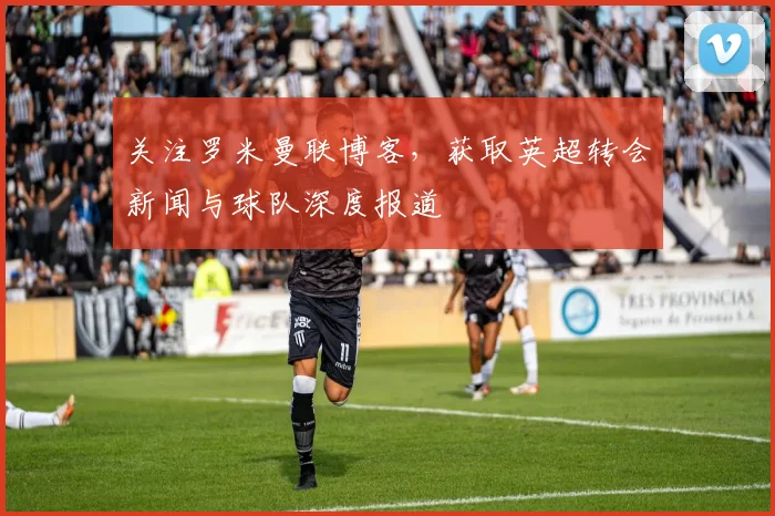 关注罗米曼联博客，获取英超转会新闻与球队深度报道