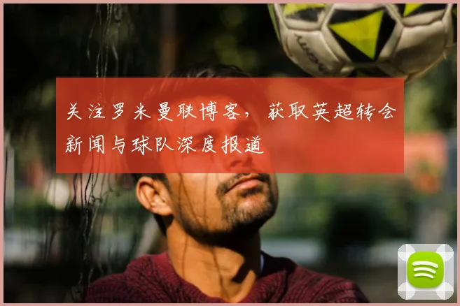 关注罗米曼联博客，获取英超转会新闻与球队深度报道