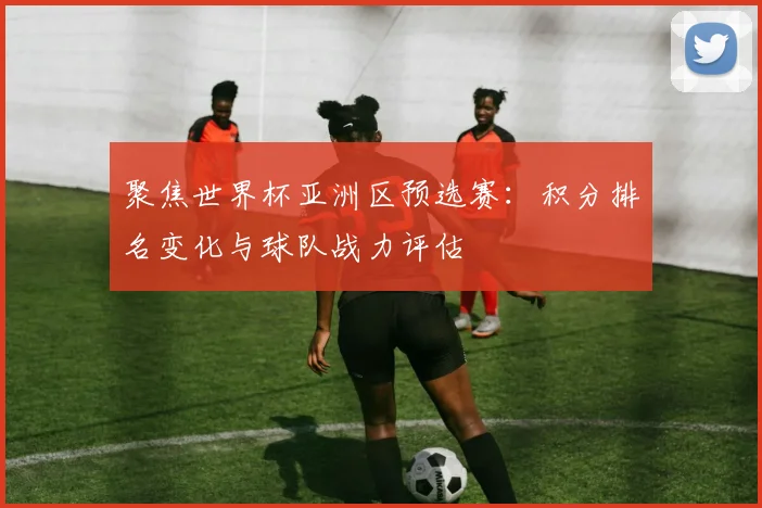 聚焦世界杯亚洲区预选赛：积分排名变化与球队战力评估
