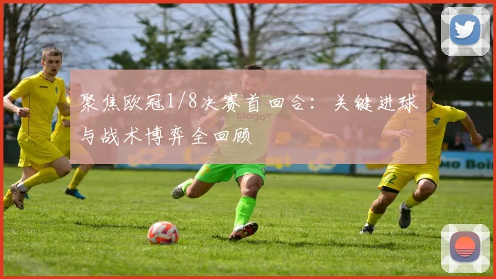 聚焦欧冠1/8决赛首回合：关键进球与战术博弈全回顾