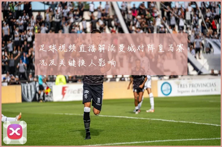 足球视频直播解读曼城对阵皇马赛况及关键换人影响