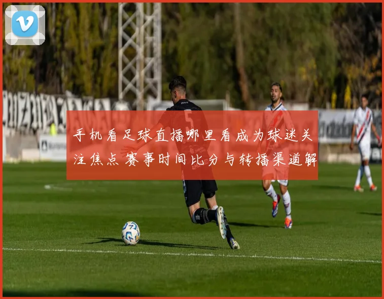 手机看足球直播哪里看成为球迷关注焦点 赛事时间比分与转播渠道解读