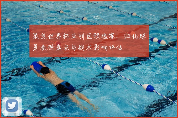 聚焦世界杯亚洲区预选赛：归化球员表现盘点与战术影响评估