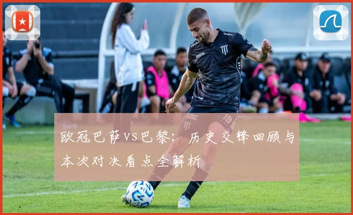 欧冠巴萨vs巴黎：历史交锋回顾与本次对决看点全解析