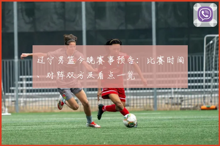 辽宁男篮今晚赛事预告：比赛时间、对阵双方及看点一览